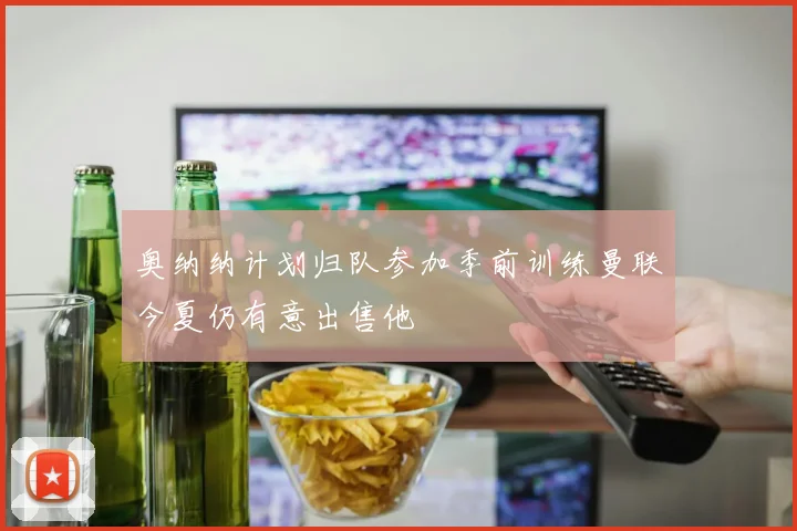 奥纳纳计划归队参加季前训练曼联今夏仍有意出售他