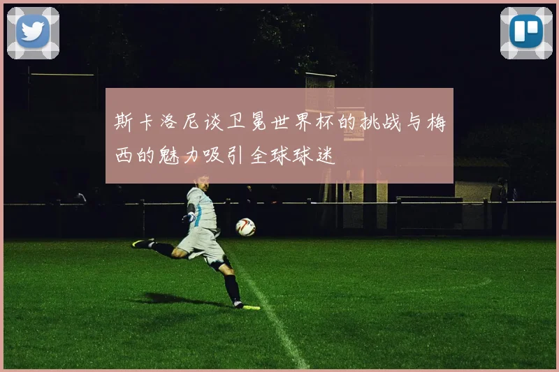 斯卡洛尼谈卫冕世界杯的挑战与梅西的魅力吸引全球球迷
