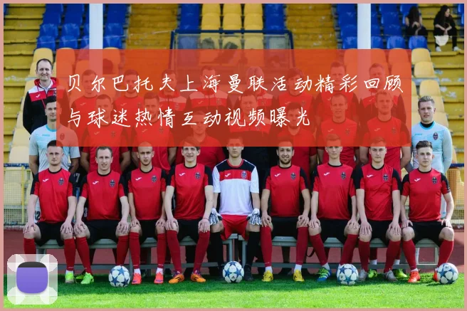 贝尔巴托夫上海曼联活动精彩回顾与球迷热情互动视频曝光