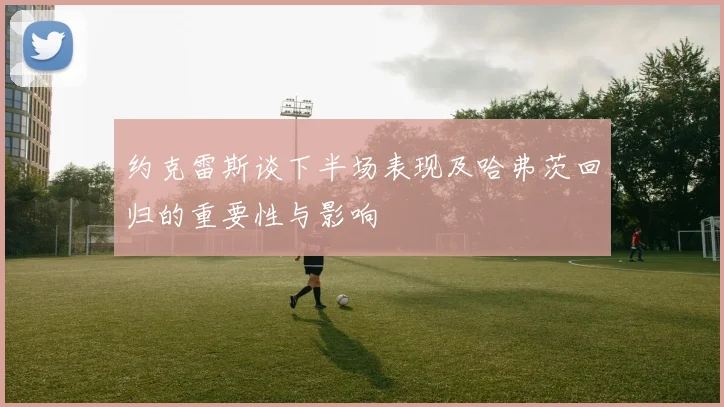 约克雷斯谈下半场表现及哈弗茨回归的重要性与影响
