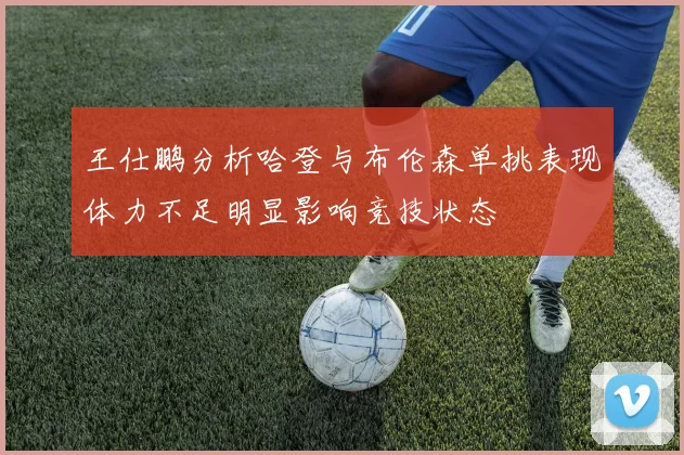 王仕鹏分析哈登与布伦森单挑表现体力不足明显影响竞技状态
