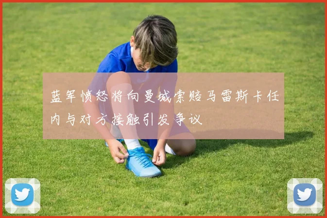 蓝军愤怒将向曼城索赔马雷斯卡任内与对方接触引发争议