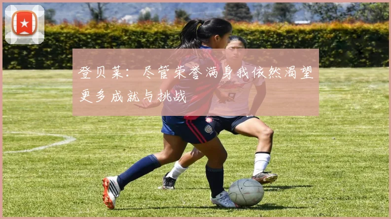 登贝莱：尽管荣誉满身我依然渴望更多成就与挑战