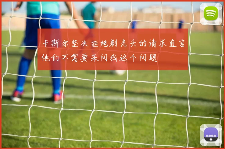卡斯尔坚决拒绝剃光头的请求直言他们不需要来问我这个问题