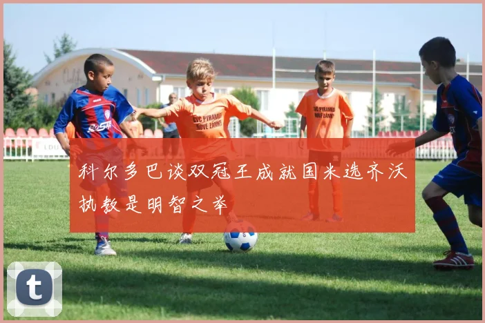科尔多巴谈双冠王成就国米选齐沃执教是明智之举