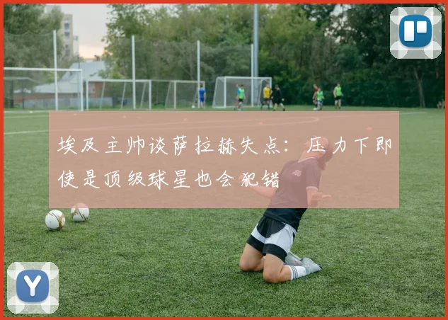 埃及主帅谈萨拉赫失点：压力下即使是顶级球星也会犯错