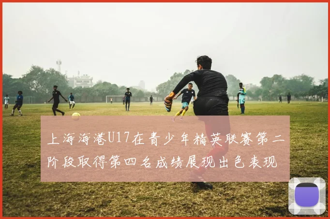 上海海港U17在青少年精英联赛第二阶段取得第四名成绩展现出色表现