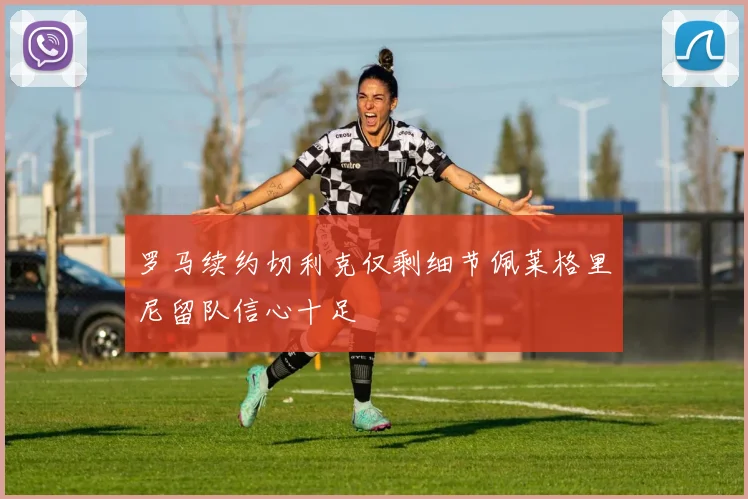 罗马续约切利克仅剩细节佩莱格里尼留队信心十足