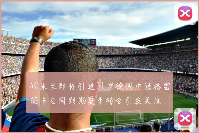 AC米兰即将引进31岁德国中场格雷茨卡合同到期夏季转会引发关注