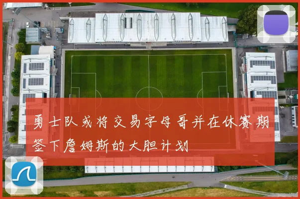勇士队或将交易字母哥并在休赛期签下詹姆斯的大胆计划
