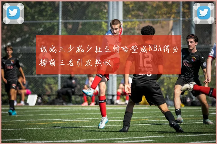 俄城三少威少杜兰特哈登成NBA得分榜前三名引发热议