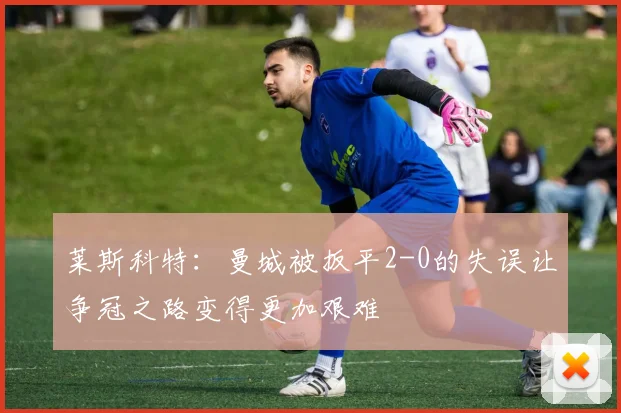 莱斯科特：曼城被扳平2-0的失误让争冠之路变得更加艰难